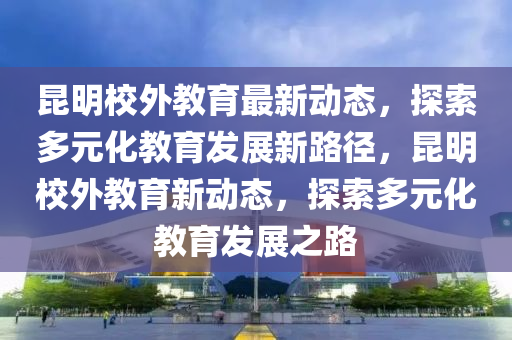 昆明校外教育最新動(dòng)態(tài)，探索多元化教育發(fā)展新路徑，昆明校外教育新動(dòng)態(tài)，探索多元化教育發(fā)展之路