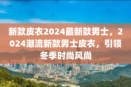 新款皮衣2024最新款男士，2024潮流新款男士皮衣，引領(lǐng)冬季時尚風(fēng)尚