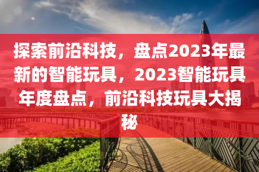 探索前沿科技，盤點(diǎn)2023年最新的智能玩具，2023智能玩具年度盤點(diǎn)，前沿科技玩具大揭秘