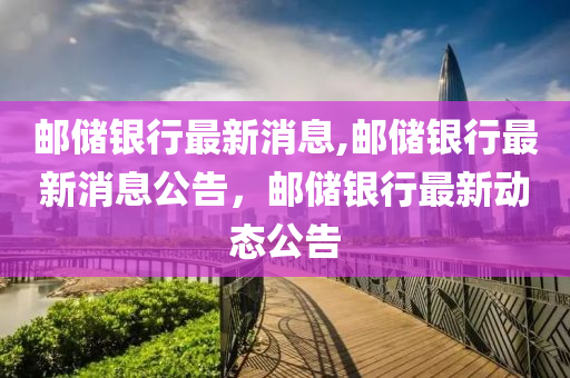 郵儲銀行最新消息,郵儲銀行最新消息公告，郵儲銀行最新動態(tài)公告