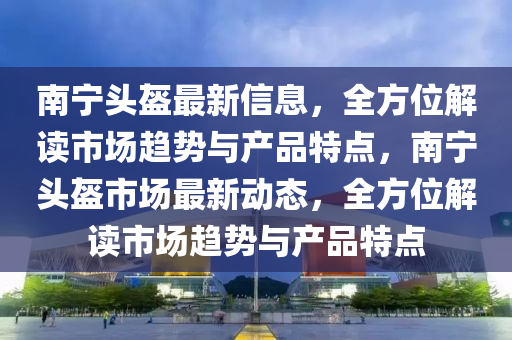 南寧頭盔最新信息，全方位解讀市場趨勢與產(chǎn)品特點，南寧頭盔市場最新動態(tài)，全方位解讀市場趨勢與產(chǎn)品特點