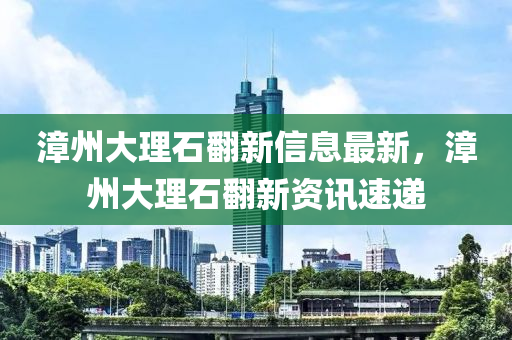 漳州大理石翻新信息最新，漳州大理石翻新資訊速遞