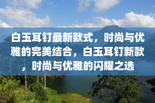 白玉耳釘最新款式，時尚與優(yōu)雅的完美結合，白玉耳釘新款，時尚與優(yōu)雅的閃耀之選