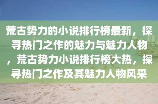 荒古勢力的小說排行榜最新，探尋熱門之作的魅力與魅力人物，荒古勢力小說排行榜大熱，探尋熱門之作及其魅力人物風(fēng)采