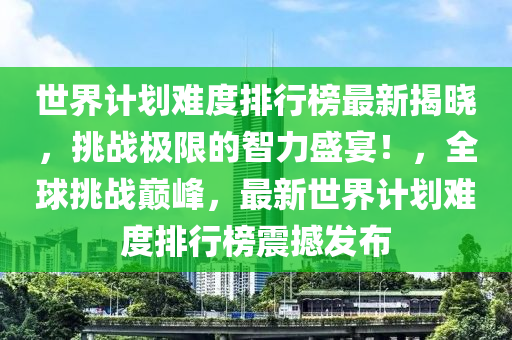 世界計劃難度排行榜最新揭曉，挑戰(zhàn)極限的智力盛宴！，全球挑戰(zhàn)巔峰，最新世界計劃難度排行榜震撼發(fā)布