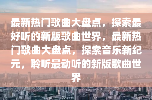 最新熱門歌曲大盤點，探索最好聽的新版歌曲世界，最新熱門歌曲大盤點，探索音樂新紀元，聆聽最動聽的新版歌曲世界