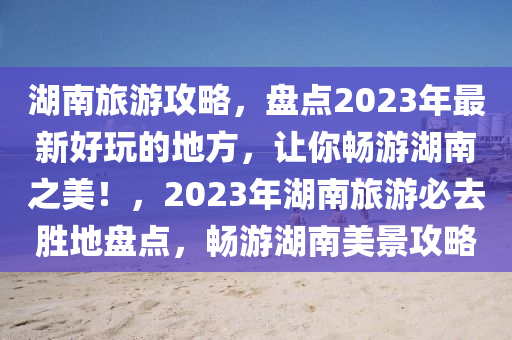 湖南旅游攻略，盤點2023年最新好玩的地方，讓你暢游湖南之美！，2023年湖南旅游必去勝地盤點，暢游湖南美景攻略