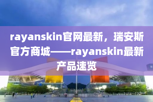 rayanskin官網(wǎng)最新，瑞安斯官方商城——rayanskin最新產(chǎn)品速覽