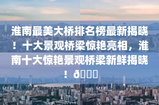 淮南最美大橋排名榜最新揭曉！十大景觀橋梁驚艷亮相，淮南十大驚艷景觀橋梁新鮮揭曉！??