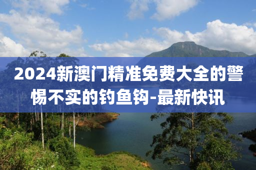 2024新澳門精準(zhǔn)免費(fèi)大全的警惕不實(shí)的釣魚鉤-最新快訊