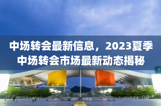 中場轉會最新信息，2023夏季中場轉會市場最新動態(tài)揭秘