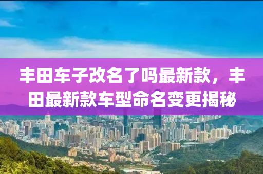 豐田車子改名了嗎最新款，豐田最新款車型命名變更揭秘