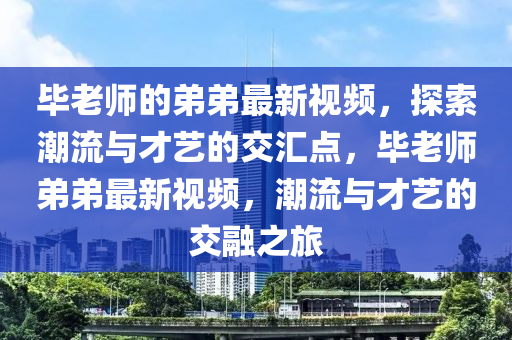 畢老師的弟弟最新視頻，探索潮流與才藝的交匯點，畢老師弟弟最新視頻，潮流與才藝的交融之旅