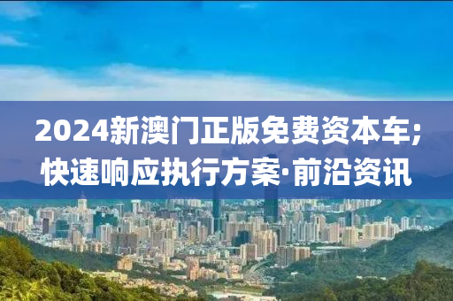 2024新澳門正版免費(fèi)資本車;快速響應(yīng)執(zhí)行方案·前沿資訊