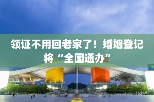 領證不用回老家了！婚姻登記將“全國通辦”