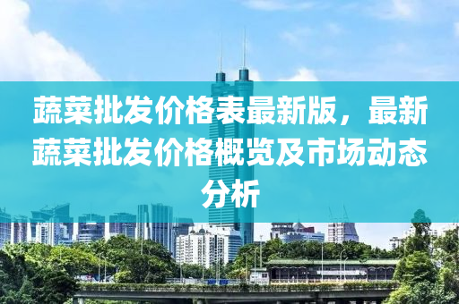 蔬菜批發(fā)價(jià)格表最新版，最新蔬菜批發(fā)價(jià)格概覽及市場動態(tài)分析