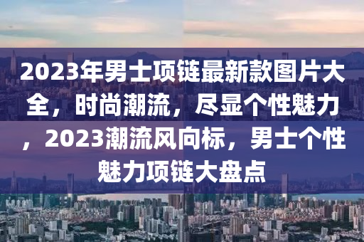 2023年男士項鏈最新款圖片大全，時尚潮流，盡顯個性魅力，2023潮流風向標，男士個性魅力項鏈大盤點