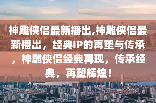 神雕俠侶最新播出,神雕俠侶最新播出，經(jīng)典IP的再塑與傳承，神雕俠侶經(jīng)典再現(xiàn)，傳承經(jīng)典，再塑輝煌！