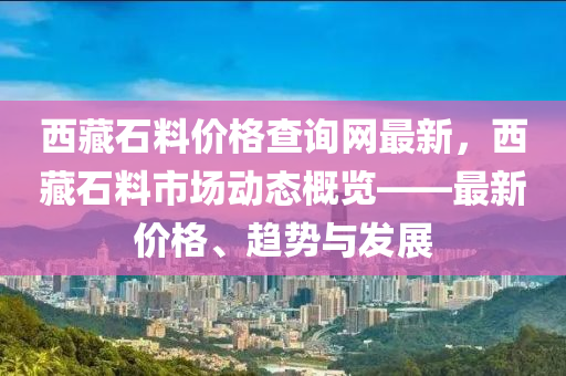 西藏石料價(jià)格查詢網(wǎng)最新，西藏石料市場(chǎng)動(dòng)態(tài)概覽——最新價(jià)格、趨勢(shì)與發(fā)展