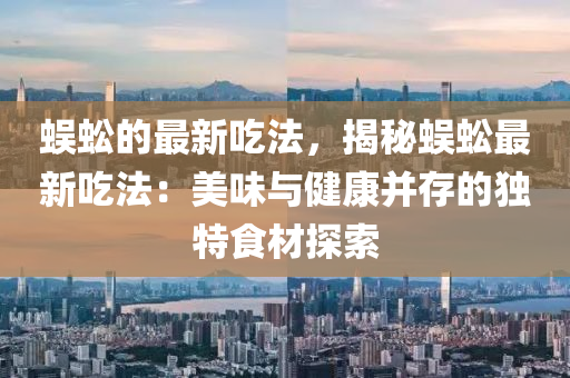 蜈蚣的最新吃法，揭秘蜈蚣最新吃法：美味與健康并存的獨特食材探索