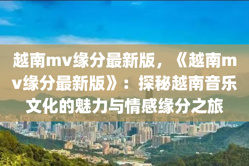 越南mv緣分最新版，《越南mv緣分最新版》：探秘越南音樂文化的魅力與情感緣分之旅