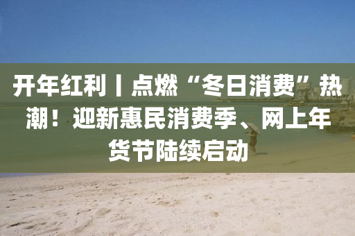 開年紅利丨點燃“冬日消費”熱潮！迎新惠民消費季、網(wǎng)上年貨節(jié)陸續(xù)啟動