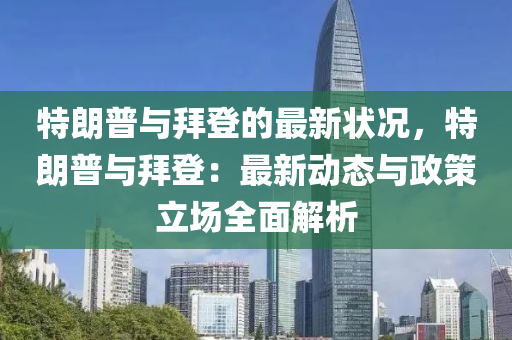 特朗普與拜登的最新狀況，特朗普與拜登：最新動態(tài)與政策立場全面解析