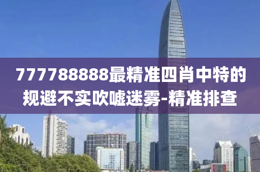 777788888最精準(zhǔn)四肖中特的規(guī)避不實(shí)吹噓迷霧-精準(zhǔn)排查