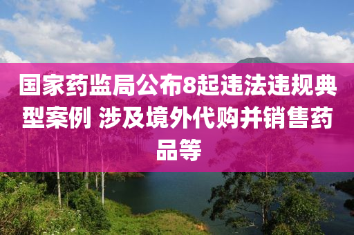 國家藥監(jiān)局公布8起違法違規(guī)典型案例 涉及境外代購并銷售藥品等