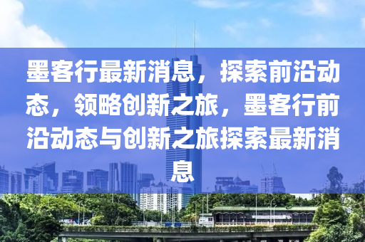 墨客行最新消息，探索前沿動態(tài)，領(lǐng)略創(chuàng)新之旅，墨客行前沿動態(tài)與創(chuàng)新之旅探索最新消息