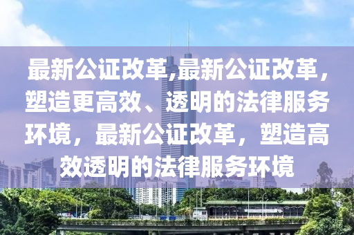 最新公證改革,最新公證改革，塑造更高效、透明的法律服務(wù)環(huán)境，最新公證改革，塑造高效透明的法律服務(wù)環(huán)境