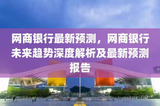 網(wǎng)商銀行最新預測，網(wǎng)商銀行未來趨勢深度解析及最新預測報告