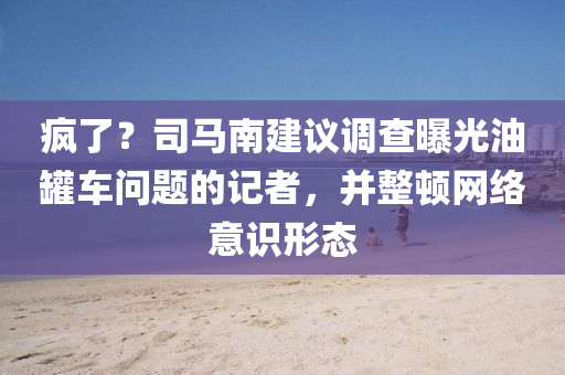 瘋了？司馬南建議調(diào)查曝光油罐車(chē)問(wèn)題的記者，并整頓網(wǎng)絡(luò)意識(shí)形態(tài)