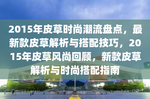 2015年皮草時尚潮流盤點，最新款皮草解析與搭配技巧，2015年皮草風(fēng)尚回顧，新款皮草解析與時尚搭配指南