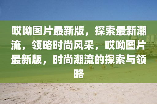 哎呦圖片最新版，探索最新潮流，領(lǐng)略時尚風(fēng)采，哎呦圖片最新版，時尚潮流的探索與領(lǐng)略