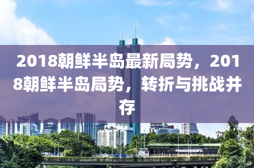 2018朝鮮半島最新局勢(shì)，2018朝鮮半島局勢(shì)，轉(zhuǎn)折與挑戰(zhàn)并存