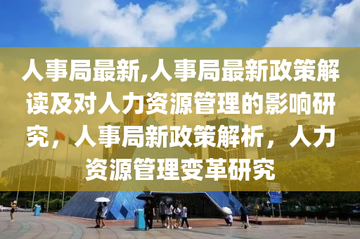 人事局最新,人事局最新政策解讀及對人力資源管理的影響研究，人事局新政策解析，人力資源管理變革研究