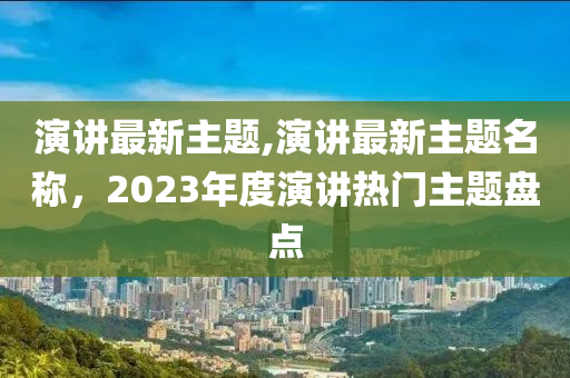 演講最新主題,演講最新主題名稱，2023年度演講熱門主題盤點