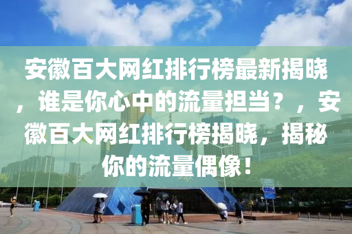 安徽百大網(wǎng)紅排行榜最新揭曉，誰是你心中的流量擔(dān)當(dāng)？，安徽百大網(wǎng)紅排行榜揭曉，揭秘你的流量偶像！