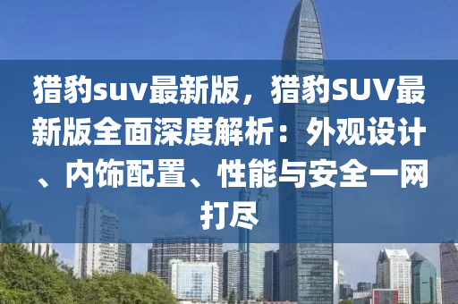 獵豹suv最新版，獵豹SUV最新版全面深度解析：外觀設(shè)計、內(nèi)飾配置、性能與安全一網(wǎng)打盡