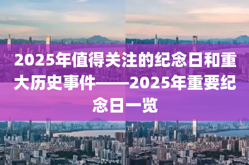 2025年值得關(guān)注的紀(jì)念日和重大歷史事件——2025年重要紀(jì)念日一覽