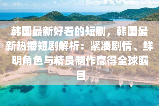 韓國最新好看的短劇，韓國最新熱播短劇解析：緊湊劇情、鮮明角色與精良制作贏得全球矚目