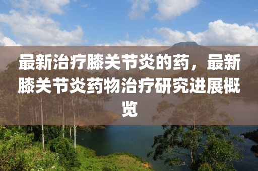 最新治療膝關節(jié)炎的藥，最新膝關節(jié)炎藥物治療研究進展概覽