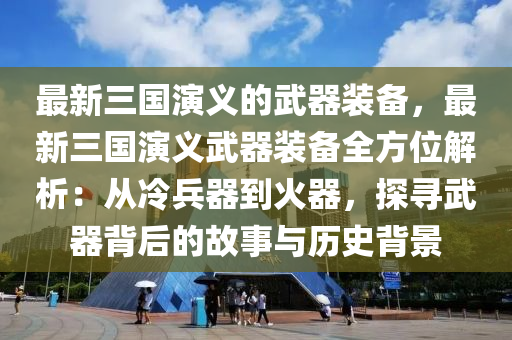 最新三國演義的武器裝備，最新三國演義武器裝備全方位解析：從冷兵器到火器，探尋武器背后的故事與歷史背景