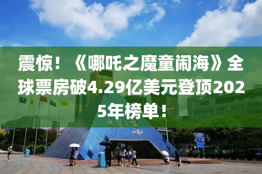 震驚！《哪吒之魔童鬧海》全球票房破4.29億美元登頂2025年榜單！