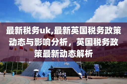 最新稅務uk,最新英國稅務政策動態(tài)與影響分析，英國稅務政策最新動態(tài)解析