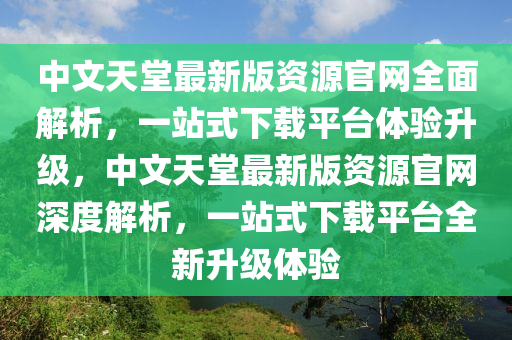 中文天堂最新版資源官網全面解析，一站式下載平臺體驗升級，中文天堂最新版資源官網深度解析，一站式下載平臺全新升級體驗