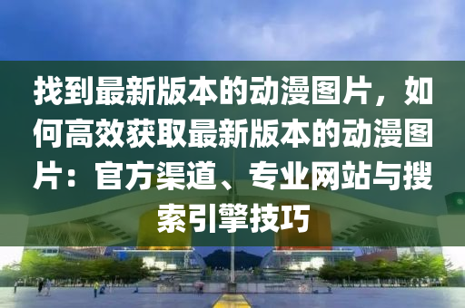 找到最新版本的動漫圖片，如何高效獲取最新版本的動漫圖片：官方渠道、專業(yè)網(wǎng)站與搜索引擎技巧