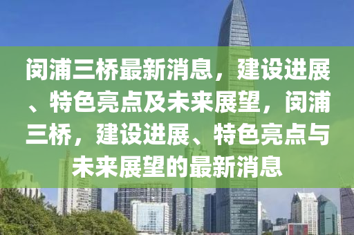 閔浦三橋最新消息，建設(shè)進展、特色亮點及未來展望，閔浦三橋，建設(shè)進展、特色亮點與未來展望的最新消息