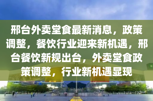 邢臺外賣堂食最新消息，政策調(diào)整，餐飲行業(yè)迎來新機(jī)遇，邢臺餐飲新規(guī)出臺，外賣堂食政策調(diào)整，行業(yè)新機(jī)遇顯現(xiàn)